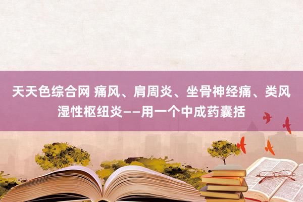 天天色综合网 痛风、肩周炎、坐骨神经痛、类风湿性枢纽炎——用一个中成药囊括