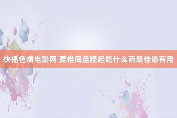 快播色情电影网 腰椎间盘隆起吃什么药最佳最有用