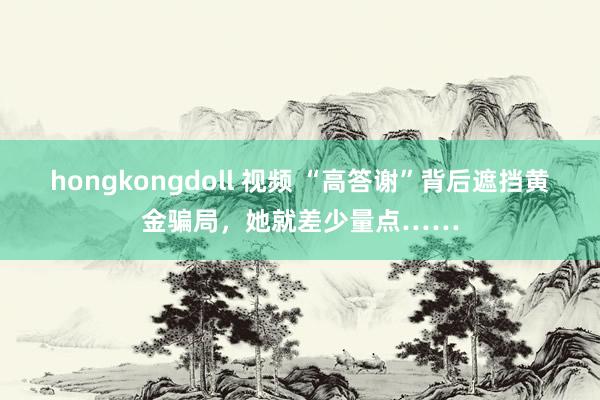 hongkongdoll 视频 “高答谢”背后遮挡黄金骗局，她就差少量点……