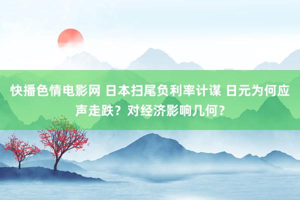 快播色情电影网 日本扫尾负利率计谋 日元为何应声走跌？对经济影响几何？