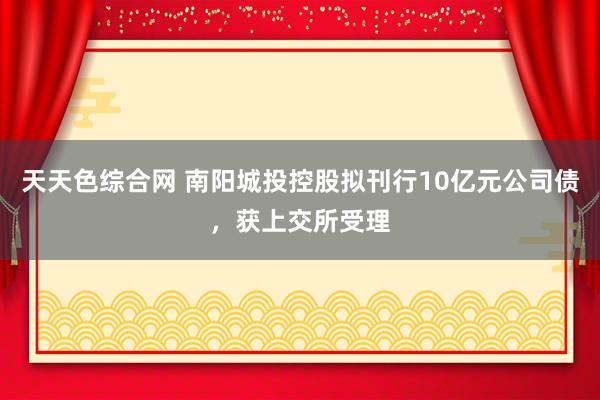 天天色综合网 南阳城投控股拟刊行10亿元公司债，获上交所受理