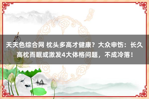 天天色综合网 枕头多高才健康？大众申饬：长久高枕而眠或激发4大体格问题，不成冷落！