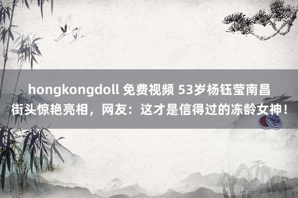 hongkongdoll 免费视频 53岁杨钰莹南昌街头惊艳亮相，网友：这才是信得过的冻龄女神！