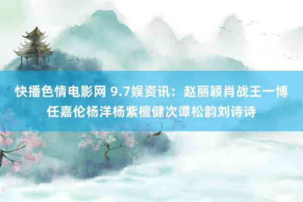 快播色情电影网 9.7娱资讯：赵丽颖肖战王一博任嘉伦杨洋杨紫檀健次谭松韵刘诗诗