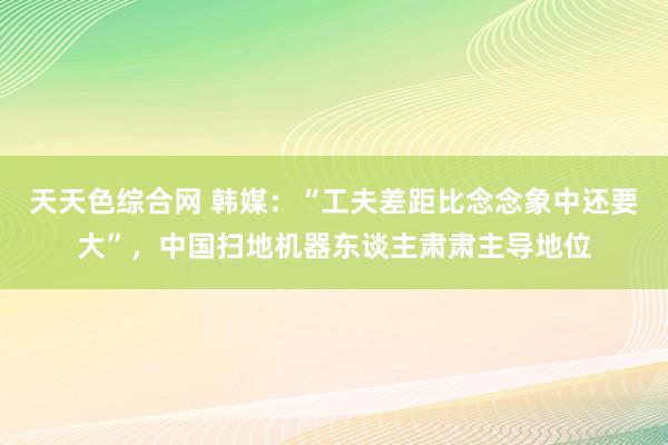 天天色综合网 韩媒：“工夫差距比念念象中还要大”，中国扫地机器东谈主肃肃主导地位