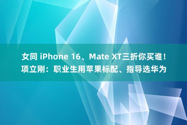 女同 iPhone 16、Mate XT三折你买谁！项立刚：职业生用苹果标配、指导选华为