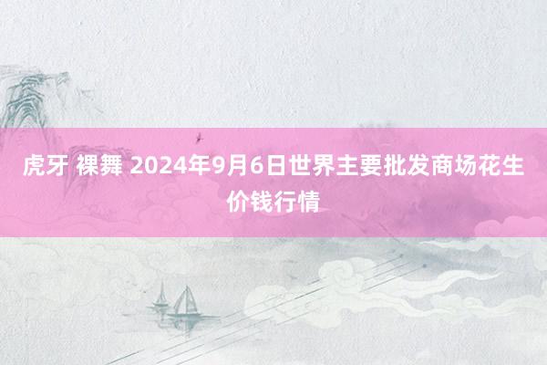 虎牙 裸舞 2024年9月6日世界主要批发商场花生价钱行情