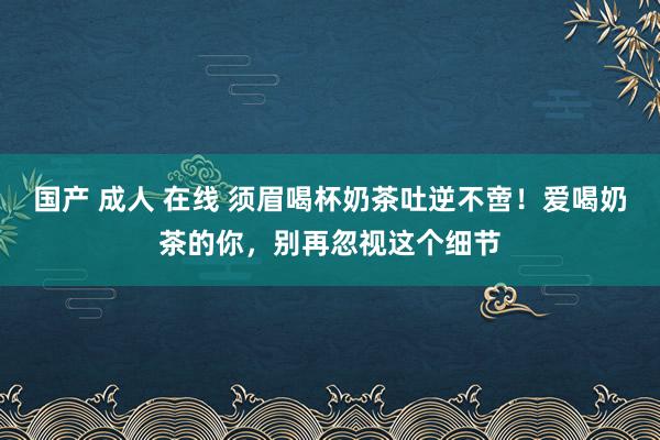 国产 成人 在线 须眉喝杯奶茶吐逆不啻！爱喝奶茶的你，别再忽视这个细节