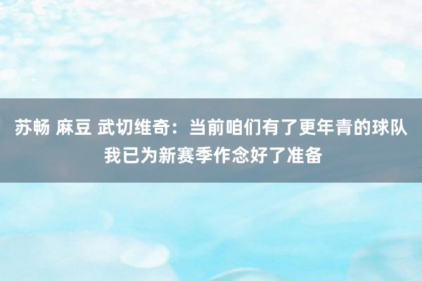 苏畅 麻豆 武切维奇：当前咱们有了更年青的球队 我已为新赛季作念好了准备