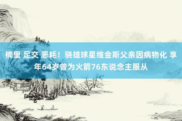 楠里 足交 恶耗！骁雄球星维金斯父亲因病物化 享年64岁曾为火箭76东说念主服从