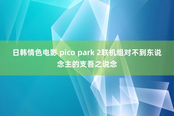 日韩情色电影 pico park 2联机组对不到东说念主的支吾之说念