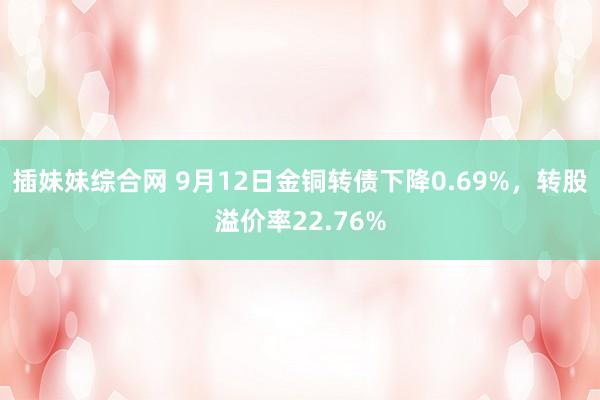 插妹妹综合网 9月12日金铜转债下降0.69%，转股溢价率22.76%