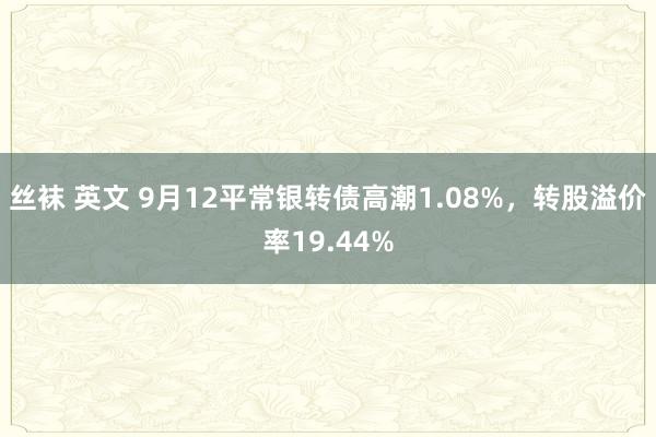 丝袜 英文 9月12平常银转债高潮1.08%，转股溢价率19.44%