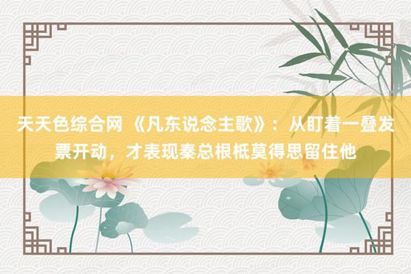 天天色综合网 《凡东说念主歌》：从盯着一叠发票开动，才表现秦总根柢莫得思留住他