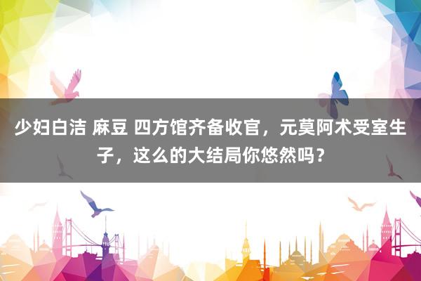 少妇白洁 麻豆 四方馆齐备收官，元莫阿术受室生子，这么的大结局你悠然吗？