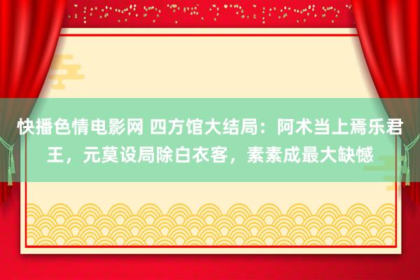 快播色情电影网 四方馆大结局：阿术当上焉乐君王，元莫设局除白衣客，素素成最大缺憾