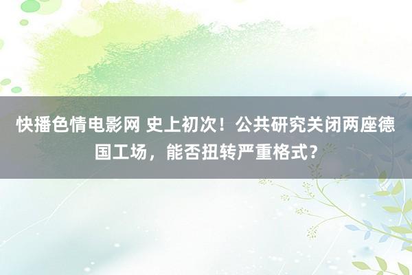 快播色情电影网 史上初次！公共研究关闭两座德国工场，能否扭转严重格式？