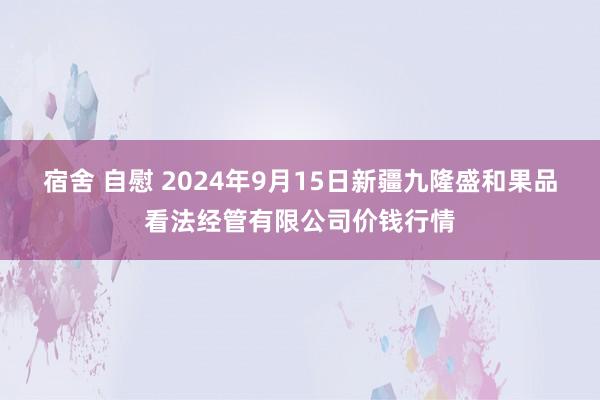 宿舍 自慰 2024年9月15日新疆九隆盛和果品看法经管有限公司价钱行情