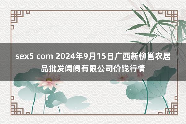 sex5 com 2024年9月15日广西新柳邕农居品批发阛阓有限公司价钱行情