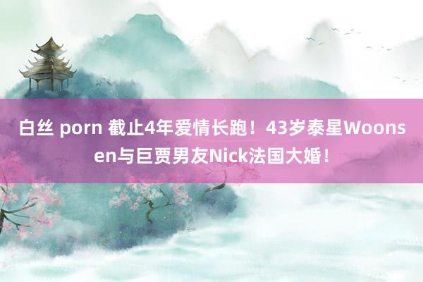 白丝 porn 截止4年爱情长跑！43岁泰星Woonsen与