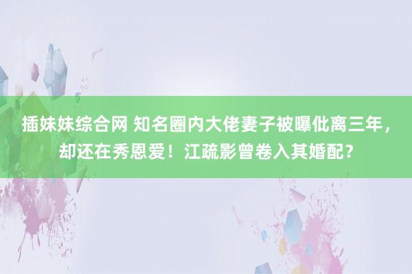 插妹妹综合网 知名圈内大佬妻子被曝仳离三年，却还在秀恩爱！江疏影曾卷入其婚配？