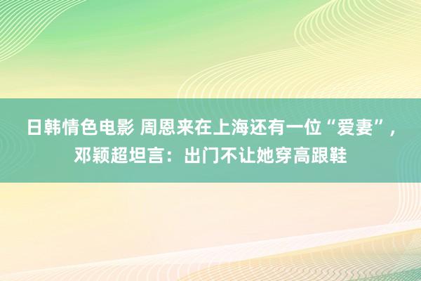 日韩情色电影 周恩来在上海还有一位“爱妻”，邓颖超坦言：出门