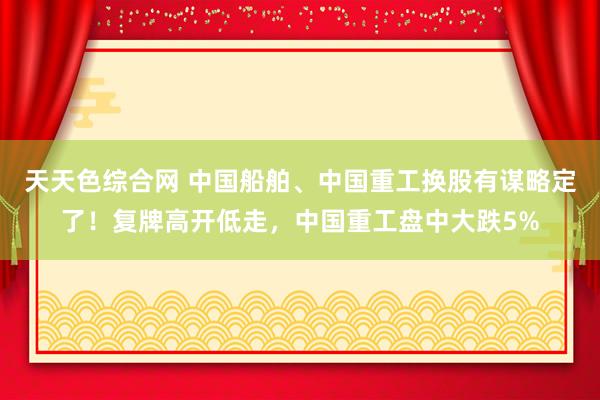 天天色综合网 中国船舶、中国重工换股有谋略定了！复牌高开低走，中国重工盘中大跌5%