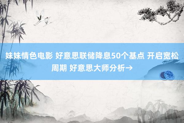 妹妹情色电影 好意思联储降息50个基点 开启宽松周期 好意思大师分析→