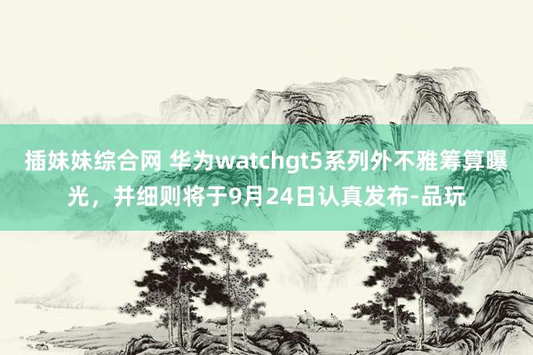 插妹妹综合网 华为watchgt5系列外不雅筹算曝光，并细则将于9月24日认真发布-品玩