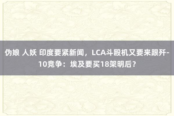 伪娘 人妖 印度要紧新闻，LCA斗殴机又要来跟歼-10竞争：埃及要买18架明后？