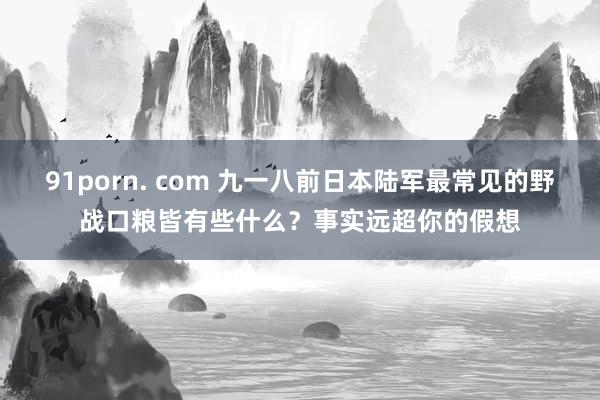 91porn. com 九一八前日本陆军最常见的野战口粮皆有些什么？事实远超你的假想