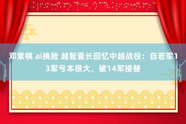 邓紫棋 ai换脸 越智囊长回忆中越战役：自若军13军亏本很大，被14军接替