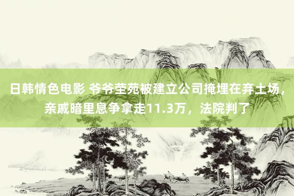 日韩情色电影 爷爷茔苑被建立公司掩埋在弃土场，亲戚暗里息争拿走11.3万，法院判了