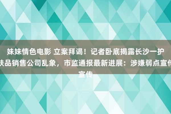 妹妹情色电影 立案拜谒！记者卧底揭露长沙一护肤品销售公司乱象，市监通报最新进展：涉嫌弱点宣传