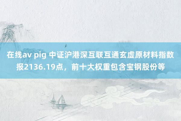 在线av pig 中证沪港深互联互通玄虚原材料指数报2136.19点，前十大权重包含宝钢股份等