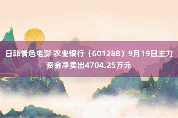 日韩情色电影 农业银行（601288）9月19日主力资金净卖出4704.25万元