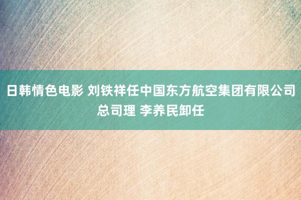 日韩情色电影 刘铁祥任中国东方航空集团有限公司总司理 李养民卸任