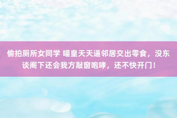 偷拍厕所女同学 喵皇天天逼邻居交出零食，没东谈阁下还会我方敲窗咆哮，还不快开门！