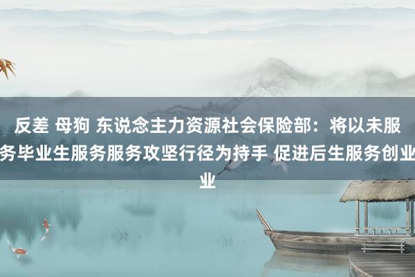 反差 母狗 东说念主力资源社会保险部：将以未服务毕业生服务服务攻坚行径为持手 促进后生服务创业