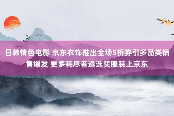 日韩情色电影 京东衣饰推出全场5折券引多品类销售爆发 更多耗尽者遴选买服装上京东