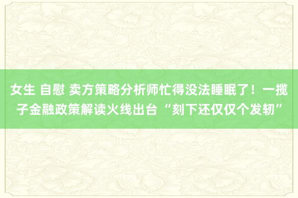 女生 自慰 卖方策略分析师忙得没法睡眠了！一揽子金融政策解读火线出台 “刻下还仅仅个发轫”