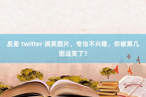 反差 twitter 搞笑图片，专治不兴隆，你被第几图逗笑了？