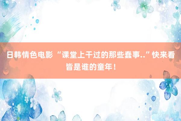 日韩情色电影 “课堂上干过的那些蠢事..”快来看皆是谁的童年！