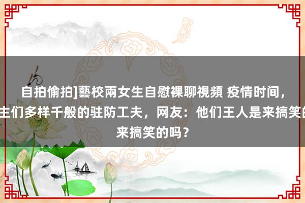 自拍偷拍]藝校兩女生自慰裸聊視頻 疫情时间，东谈主们多样千般的驻防工夫，网友：他们王人是来搞笑的吗？