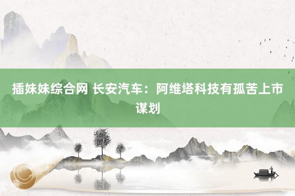 插妹妹综合网 长安汽车：阿维塔科技有孤苦上市谋划