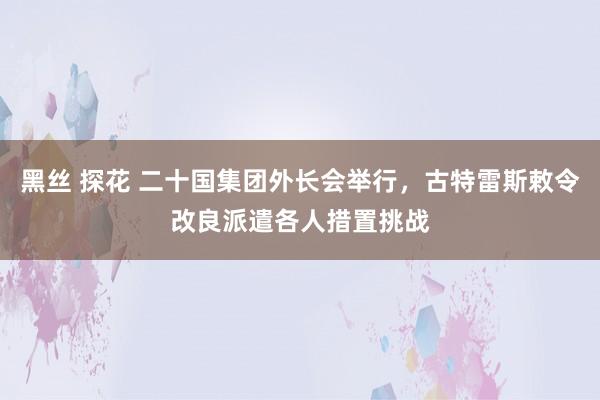 黑丝 探花 二十国集团外长会举行，古特雷斯敕令改良派遣各人措置挑战