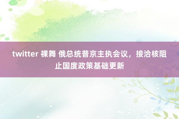 twitter 裸舞 俄总统普京主执会议，接洽核阻止国度政策基础更新