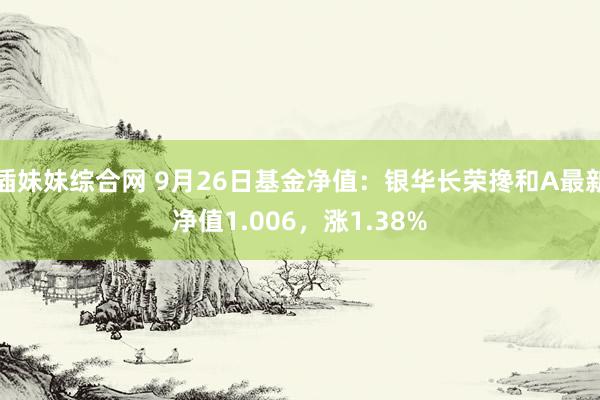 插妹妹综合网 9月26日基金净值：银华长荣搀和A最新净值1.006，涨1.38%