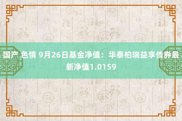 国产 色情 9月26日基金净值：华泰柏瑞益享债券最新净值1.0159