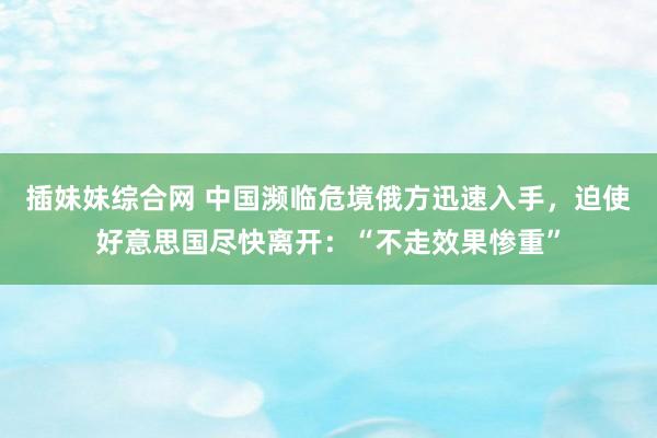 插妹妹综合网 中国濒临危境俄方迅速入手，迫使好意思国尽快离开：“不走效果惨重”